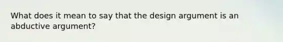 What does it mean to say that the design argument is an abductive argument?