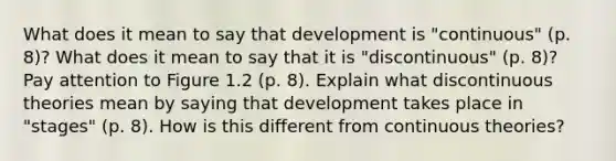 What does it mean to say that development is "continuous" (p. 8)? What does it mean to say that it is "discontinuous" (p. 8)? Pay attention to Figure 1.2 (p. 8). Explain what discontinuous theories mean by saying that development takes place in "stages" (p. 8). How is this different from continuous theories?