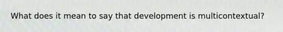 What does it mean to say that development is multicontextual?