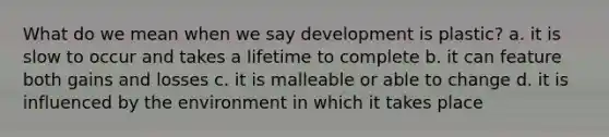 What do we mean when we say development is plastic? a. it is slow to occur and takes a lifetime to complete b. it can feature both gains and losses c. it is malleable or able to change d. it is influenced by the environment in which it takes place