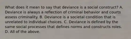 What does it mean to say that deviance is a social construct? A. Deviance is always a reflection of criminal behavior and courts assess criminality. B. Deviance is a societal condition that is unrelated to individual choices. C. Deviance is defined by the same social processes that defines norms and constructs roles. D. All of the above.