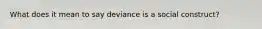 What does it mean to say deviance is a social construct?