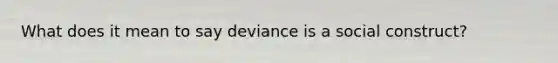 What does it mean to say deviance is a social construct?