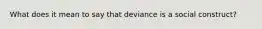 What does it mean to say that deviance is a social construct?