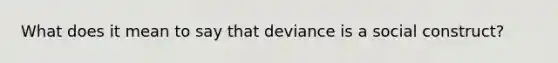 What does it mean to say that deviance is a social construct?