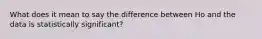 What does it mean to say the difference between Ho and the data is statistically significant?