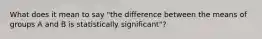 What does it mean to say "the difference between the means of groups A and B is statistically significant"?