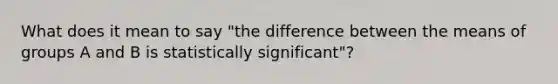 What does it mean to say "the difference between the means of groups A and B is statistically significant"?