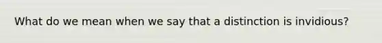 What do we mean when we say that a distinction is invidious?