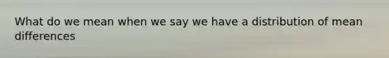 What do we mean when we say we have a distribution of mean differences