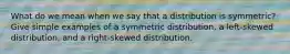 What do we mean when we say that a distribution is​ symmetric? Give simple examples of a symmetric​ distribution, a​ left-skewed distribution, and a​ right-skewed distribution.