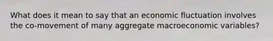 What does it mean to say that an economic fluctuation involves the​ co-movement of many aggregate macroeconomic​ variables?