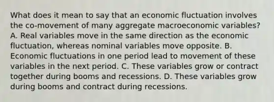 What does it mean to say that an economic fluctuation involves the​ co-movement of many aggregate macroeconomic​ variables? A. Real variables move in the same direction as the economic​ fluctuation, whereas nominal variables move opposite. B. Economic fluctuations in one period lead to movement of these variables in the next period. C. These variables grow or contract together during booms and recessions. D. These variables grow during booms and contract during recessions.