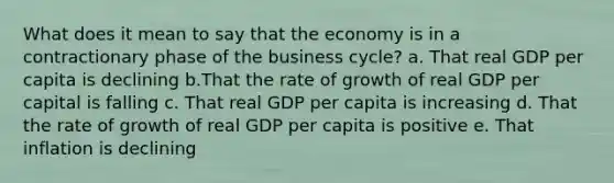 What does it mean to say that the economy is in a contractionary phase of the business cycle? a. That real GDP per capita is declining b.That the rate of growth of real GDP per capital is falling c. That real GDP per capita is increasing d. That the rate of growth of real GDP per capita is positive e. That inflation is declining