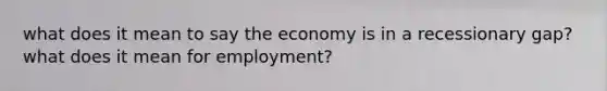 what does it mean to say the economy is in a recessionary gap? what does it mean for employment?