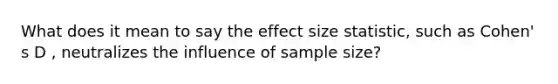 What does it mean to say the effect size statistic, such as Cohen' s D , neutralizes the influence of sample size?