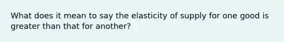 What does it mean to say the elasticity of supply for one good is greater than that for another?