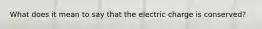 What does it mean to say that the electric charge is conserved?