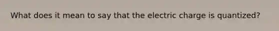 What does it mean to say that the electric charge is quantized?