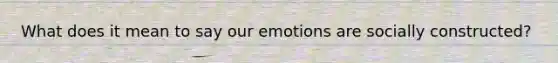 What does it mean to say our emotions are socially constructed?