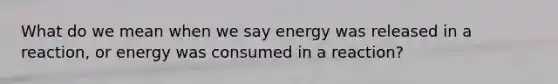 What do we mean when we say energy was released in a reaction, or energy was consumed in a reaction?