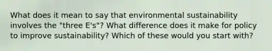 What does it mean to say that environmental sustainability involves the "three E's"? What difference does it make for policy to improve sustainability? Which of these would you start with?