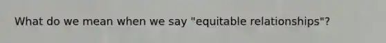 What do we mean when we say "equitable relationships"?