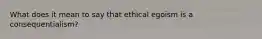 What does it mean to say that ethical egoism is a consequentialism?