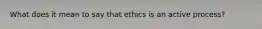 What does it mean to say that ethics is an active process?