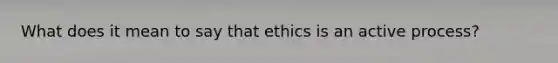 What does it mean to say that ethics is an active process?