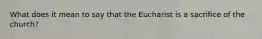 What does it mean to say that the Eucharist is a sacrifice of the church?
