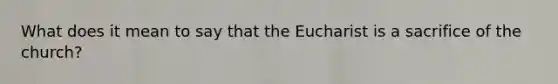 What does it mean to say that the Eucharist is a sacrifice of the church?