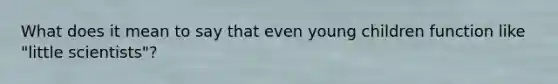 What does it mean to say that even young children function like "little scientists"?