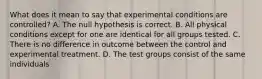 What does it mean to say that experimental conditions are controlled? A. The null hypothesis is correct. B. All physical conditions except for one are identical for all groups tested. C. There is no difference in outcome between the control and experimental treatment. D. The test groups consist of the same individuals