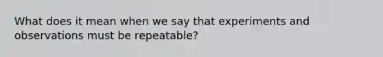 What does it mean when we say that experiments and observations must be repeatable?