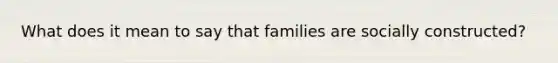 What does it mean to say that families are socially constructed?