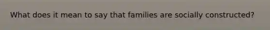 What does it mean to say that families are socially constructed​​?