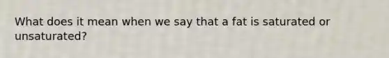 What does it mean when we say that a fat is saturated or unsaturated?