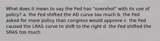 What does it mean to say the Fed has "overshot" with its use of policy? a. the Fed shifted the AD curve too much b. the Fed asked for more policy than congress would approve c. the Fed caused the LRAS curve to shift to the right d. the Fed shifted the SRAS too much