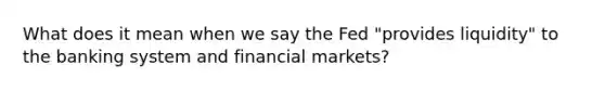 What does it mean when we say the Fed "provides liquidity" to the banking system and financial markets?