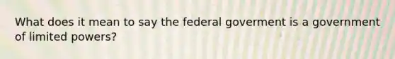 What does it mean to say the federal goverment is a government of limited powers?