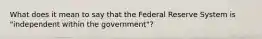 What does it mean to say that the Federal Reserve System is "independent within the government"?