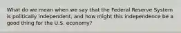 What do we mean when we say that the Federal Reserve System is politically independent, and how might this independence be a good thing for the U.S. economy?