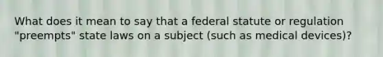 What does it mean to say that a federal statute or regulation "preempts" state laws on a subject (such as medical devices)?