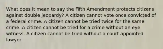 What does it mean to say the Fifth Amendment protects citizens against double jeopardy? A citizen cannot vote once convicted of a federal crime. A citizen cannot be tried twice for the same crime. A citizen cannot be tried for a crime without an eye witness. A citizen cannot be tried without a court appointed lawyer.