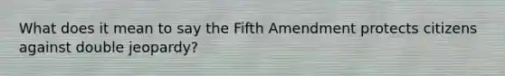 What does it mean to say the Fifth Amendment protects citizens against double jeopardy?