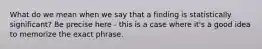 What do we mean when we say that a finding is statistically significant? Be precise here - this is a case where it's a good idea to memorize the exact phrase.