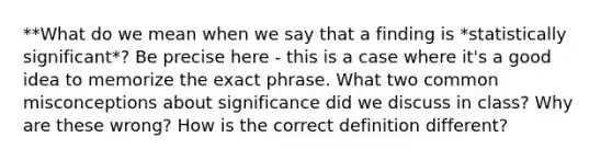 **What do we mean when we say that a finding is *statistically significant*? Be precise here - this is a case where it's a good idea to memorize the exact phrase. What two common misconceptions about significance did we discuss in class? Why are these wrong? How is the correct definition different?