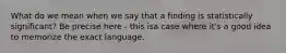 What do we mean when we say that a finding is statistically significant? Be precise here - this isa case where it's a good idea to memorize the exact language.