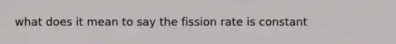 what does it mean to say the fission rate is constant